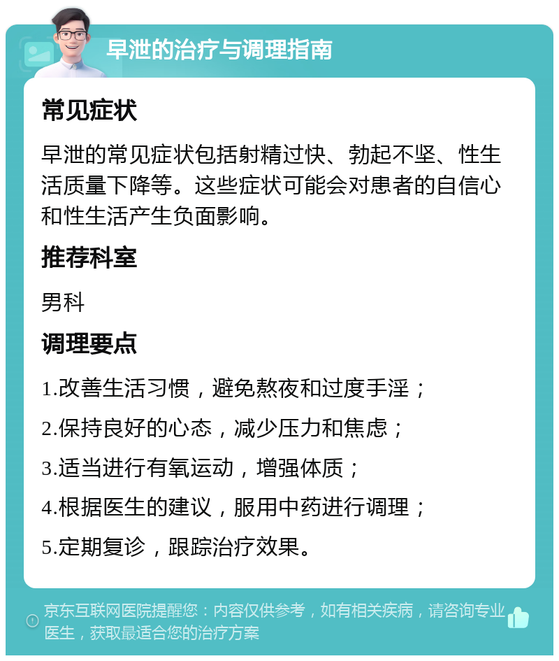 早泄的治疗与调理指南 常见症状 早泄的常见症状包括射精过快、勃起不坚、性生活质量下降等。这些症状可能会对患者的自信心和性生活产生负面影响。 推荐科室 男科 调理要点 1.改善生活习惯，避免熬夜和过度手淫； 2.保持良好的心态，减少压力和焦虑； 3.适当进行有氧运动，增强体质； 4.根据医生的建议，服用中药进行调理； 5.定期复诊，跟踪治疗效果。