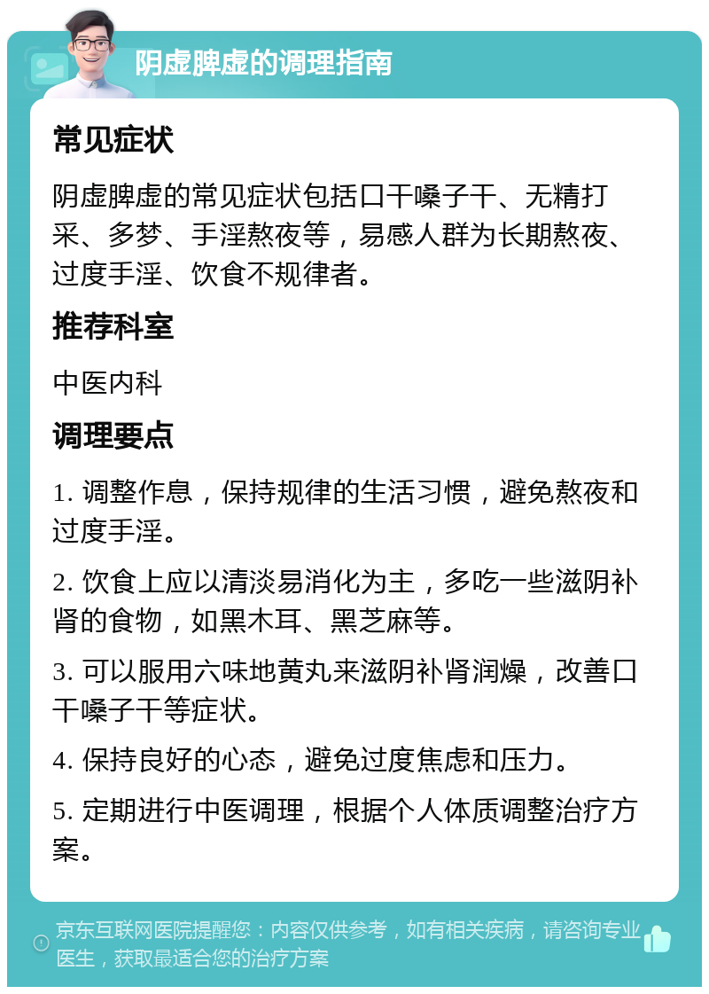 阴虚脾虚的调理指南 常见症状 阴虚脾虚的常见症状包括口干嗓子干、无精打采、多梦、手淫熬夜等，易感人群为长期熬夜、过度手淫、饮食不规律者。 推荐科室 中医内科 调理要点 1. 调整作息，保持规律的生活习惯，避免熬夜和过度手淫。 2. 饮食上应以清淡易消化为主，多吃一些滋阴补肾的食物，如黑木耳、黑芝麻等。 3. 可以服用六味地黄丸来滋阴补肾润燥，改善口干嗓子干等症状。 4. 保持良好的心态，避免过度焦虑和压力。 5. 定期进行中医调理，根据个人体质调整治疗方案。