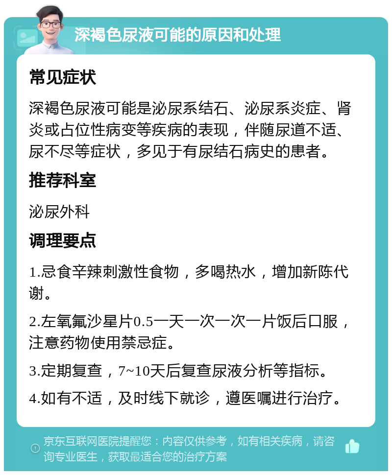 深褐色尿液可能的原因和处理 常见症状 深褐色尿液可能是泌尿系结石、泌尿系炎症、肾炎或占位性病变等疾病的表现，伴随尿道不适、尿不尽等症状，多见于有尿结石病史的患者。 推荐科室 泌尿外科 调理要点 1.忌食辛辣刺激性食物，多喝热水，增加新陈代谢。 2.左氧氟沙星片0.5一天一次一次一片饭后口服，注意药物使用禁忌症。 3.定期复查，7~10天后复查尿液分析等指标。 4.如有不适，及时线下就诊，遵医嘱进行治疗。