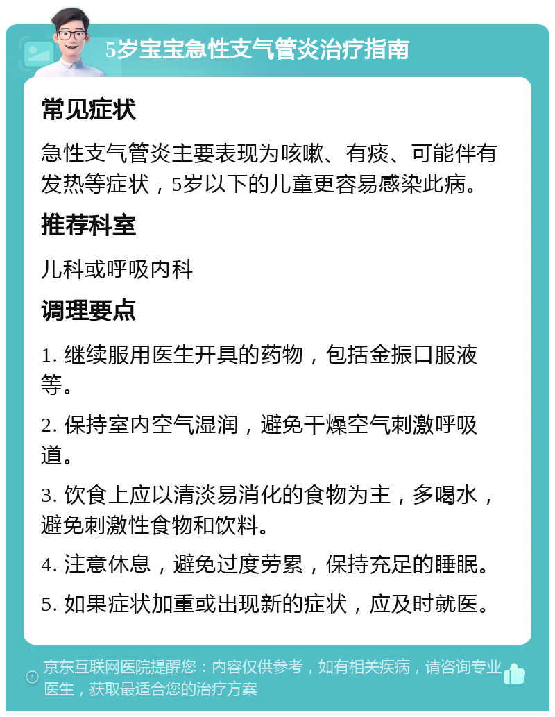 5岁宝宝急性支气管炎治疗指南 常见症状 急性支气管炎主要表现为咳嗽、有痰、可能伴有发热等症状，5岁以下的儿童更容易感染此病。 推荐科室 儿科或呼吸内科 调理要点 1. 继续服用医生开具的药物，包括金振口服液等。 2. 保持室内空气湿润，避免干燥空气刺激呼吸道。 3. 饮食上应以清淡易消化的食物为主，多喝水，避免刺激性食物和饮料。 4. 注意休息，避免过度劳累，保持充足的睡眠。 5. 如果症状加重或出现新的症状，应及时就医。