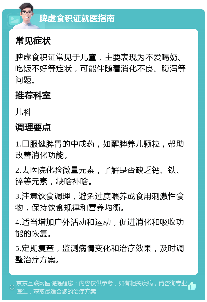 脾虚食积证就医指南 常见症状 脾虚食积证常见于儿童，主要表现为不爱喝奶、吃饭不好等症状，可能伴随着消化不良、腹泻等问题。 推荐科室 儿科 调理要点 1.口服健脾胃的中成药，如醒脾养儿颗粒，帮助改善消化功能。 2.去医院化验微量元素，了解是否缺乏钙、铁、锌等元素，缺啥补啥。 3.注意饮食调理，避免过度喂养或食用刺激性食物，保持饮食规律和营养均衡。 4.适当增加户外活动和运动，促进消化和吸收功能的恢复。 5.定期复查，监测病情变化和治疗效果，及时调整治疗方案。