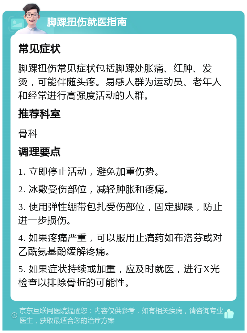 脚踝扭伤就医指南 常见症状 脚踝扭伤常见症状包括脚踝处胀痛、红肿、发烫，可能伴随头疼。易感人群为运动员、老年人和经常进行高强度活动的人群。 推荐科室 骨科 调理要点 1. 立即停止活动，避免加重伤势。 2. 冰敷受伤部位，减轻肿胀和疼痛。 3. 使用弹性绷带包扎受伤部位，固定脚踝，防止进一步损伤。 4. 如果疼痛严重，可以服用止痛药如布洛芬或对乙酰氨基酚缓解疼痛。 5. 如果症状持续或加重，应及时就医，进行X光检查以排除骨折的可能性。