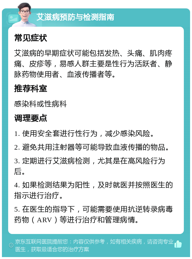 艾滋病预防与检测指南 常见症状 艾滋病的早期症状可能包括发热、头痛、肌肉疼痛、皮疹等，易感人群主要是性行为活跃者、静脉药物使用者、血液传播者等。 推荐科室 感染科或性病科 调理要点 1. 使用安全套进行性行为，减少感染风险。 2. 避免共用注射器等可能导致血液传播的物品。 3. 定期进行艾滋病检测，尤其是在高风险行为后。 4. 如果检测结果为阳性，及时就医并按照医生的指示进行治疗。 5. 在医生的指导下，可能需要使用抗逆转录病毒药物（ARV）等进行治疗和管理病情。