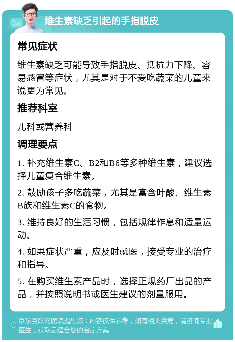 维生素缺乏引起的手指脱皮 常见症状 维生素缺乏可能导致手指脱皮、抵抗力下降、容易感冒等症状，尤其是对于不爱吃蔬菜的儿童来说更为常见。 推荐科室 儿科或营养科 调理要点 1. 补充维生素C、B2和B6等多种维生素，建议选择儿童复合维生素。 2. 鼓励孩子多吃蔬菜，尤其是富含叶酸、维生素B族和维生素C的食物。 3. 维持良好的生活习惯，包括规律作息和适量运动。 4. 如果症状严重，应及时就医，接受专业的治疗和指导。 5. 在购买维生素产品时，选择正规药厂出品的产品，并按照说明书或医生建议的剂量服用。