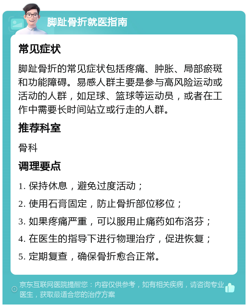 脚趾骨折就医指南 常见症状 脚趾骨折的常见症状包括疼痛、肿胀、局部瘀斑和功能障碍。易感人群主要是参与高风险运动或活动的人群，如足球、篮球等运动员，或者在工作中需要长时间站立或行走的人群。 推荐科室 骨科 调理要点 1. 保持休息，避免过度活动； 2. 使用石膏固定，防止骨折部位移位； 3. 如果疼痛严重，可以服用止痛药如布洛芬； 4. 在医生的指导下进行物理治疗，促进恢复； 5. 定期复查，确保骨折愈合正常。