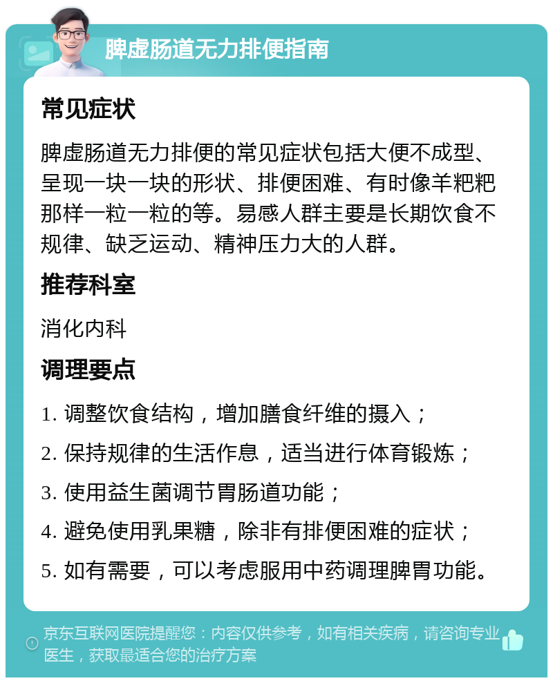 脾虚肠道无力排便指南 常见症状 脾虚肠道无力排便的常见症状包括大便不成型、呈现一块一块的形状、排便困难、有时像羊粑粑那样一粒一粒的等。易感人群主要是长期饮食不规律、缺乏运动、精神压力大的人群。 推荐科室 消化内科 调理要点 1. 调整饮食结构，增加膳食纤维的摄入； 2. 保持规律的生活作息，适当进行体育锻炼； 3. 使用益生菌调节胃肠道功能； 4. 避免使用乳果糖，除非有排便困难的症状； 5. 如有需要，可以考虑服用中药调理脾胃功能。