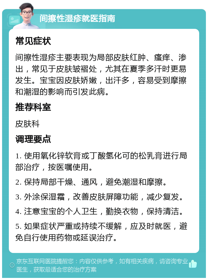 间擦性湿疹就医指南 常见症状 间擦性湿疹主要表现为局部皮肤红肿、瘙痒、渗出，常见于皮肤皱褶处，尤其在夏季多汗时更易发生。宝宝因皮肤娇嫩，出汗多，容易受到摩擦和潮湿的影响而引发此病。 推荐科室 皮肤科 调理要点 1. 使用氧化锌软膏或丁酸氢化可的松乳膏进行局部治疗，按医嘱使用。 2. 保持局部干燥、通风，避免潮湿和摩擦。 3. 外涂保湿霜，改善皮肤屏障功能，减少复发。 4. 注意宝宝的个人卫生，勤换衣物，保持清洁。 5. 如果症状严重或持续不缓解，应及时就医，避免自行使用药物或延误治疗。