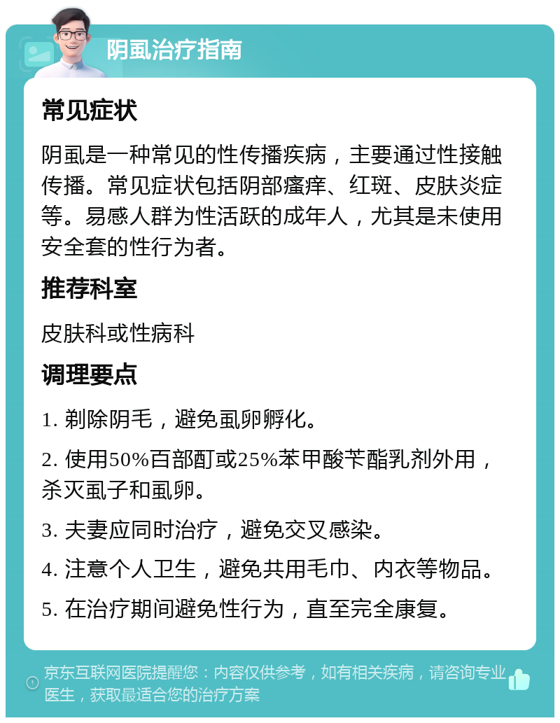 阴虱治疗指南 常见症状 阴虱是一种常见的性传播疾病，主要通过性接触传播。常见症状包括阴部瘙痒、红斑、皮肤炎症等。易感人群为性活跃的成年人，尤其是未使用安全套的性行为者。 推荐科室 皮肤科或性病科 调理要点 1. 剃除阴毛，避免虱卵孵化。 2. 使用50%百部酊或25%苯甲酸苄酯乳剂外用，杀灭虱子和虱卵。 3. 夫妻应同时治疗，避免交叉感染。 4. 注意个人卫生，避免共用毛巾、内衣等物品。 5. 在治疗期间避免性行为，直至完全康复。