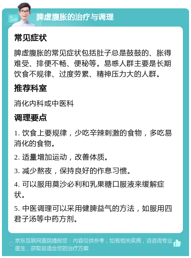 脾虚腹胀的治疗与调理 常见症状 脾虚腹胀的常见症状包括肚子总是鼓鼓的、胀得难受、排便不畅、便秘等。易感人群主要是长期饮食不规律、过度劳累、精神压力大的人群。 推荐科室 消化内科或中医科 调理要点 1. 饮食上要规律，少吃辛辣刺激的食物，多吃易消化的食物。 2. 适量增加运动，改善体质。 3. 减少熬夜，保持良好的作息习惯。 4. 可以服用莫沙必利和乳果糖口服液来缓解症状。 5. 中医调理可以采用健脾益气的方法，如服用四君子汤等中药方剂。