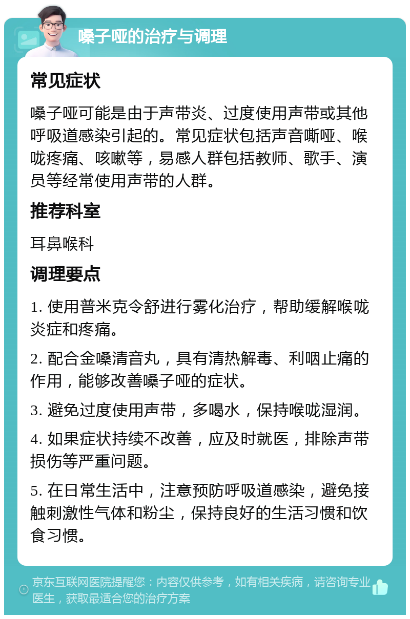 嗓子哑的治疗与调理 常见症状 嗓子哑可能是由于声带炎、过度使用声带或其他呼吸道感染引起的。常见症状包括声音嘶哑、喉咙疼痛、咳嗽等，易感人群包括教师、歌手、演员等经常使用声带的人群。 推荐科室 耳鼻喉科 调理要点 1. 使用普米克令舒进行雾化治疗，帮助缓解喉咙炎症和疼痛。 2. 配合金嗓清音丸，具有清热解毒、利咽止痛的作用，能够改善嗓子哑的症状。 3. 避免过度使用声带，多喝水，保持喉咙湿润。 4. 如果症状持续不改善，应及时就医，排除声带损伤等严重问题。 5. 在日常生活中，注意预防呼吸道感染，避免接触刺激性气体和粉尘，保持良好的生活习惯和饮食习惯。