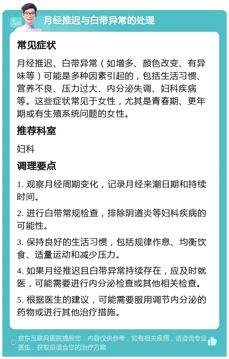 月经推迟与白带异常的处理 常见症状 月经推迟、白带异常（如增多、颜色改变、有异味等）可能是多种因素引起的，包括生活习惯、营养不良、压力过大、内分泌失调、妇科疾病等。这些症状常见于女性，尤其是青春期、更年期或有生殖系统问题的女性。 推荐科室 妇科 调理要点 1. 观察月经周期变化，记录月经来潮日期和持续时间。 2. 进行白带常规检查，排除阴道炎等妇科疾病的可能性。 3. 保持良好的生活习惯，包括规律作息、均衡饮食、适量运动和减少压力。 4. 如果月经推迟且白带异常持续存在，应及时就医，可能需要进行内分泌检查或其他相关检查。 5. 根据医生的建议，可能需要服用调节内分泌的药物或进行其他治疗措施。