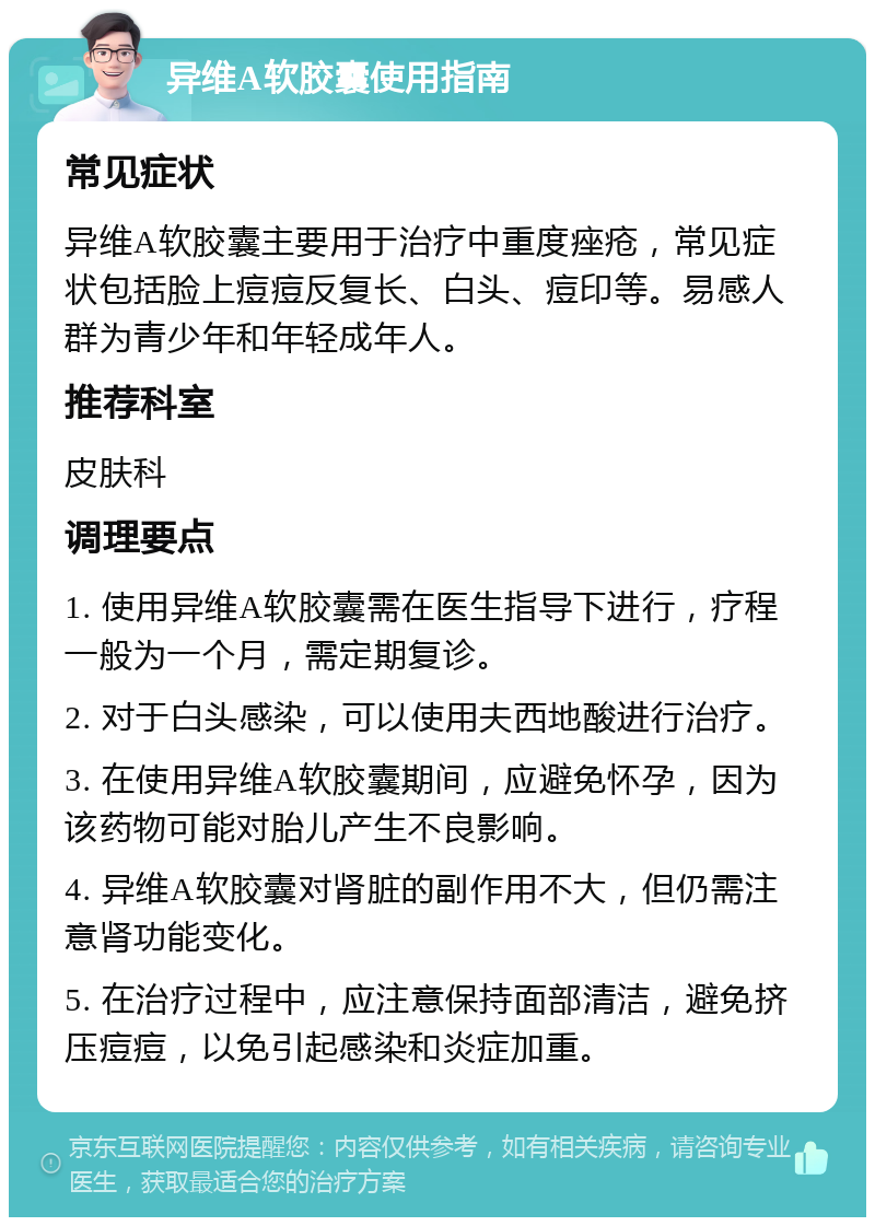 异维A软胶囊使用指南 常见症状 异维A软胶囊主要用于治疗中重度痤疮，常见症状包括脸上痘痘反复长、白头、痘印等。易感人群为青少年和年轻成年人。 推荐科室 皮肤科 调理要点 1. 使用异维A软胶囊需在医生指导下进行，疗程一般为一个月，需定期复诊。 2. 对于白头感染，可以使用夫西地酸进行治疗。 3. 在使用异维A软胶囊期间，应避免怀孕，因为该药物可能对胎儿产生不良影响。 4. 异维A软胶囊对肾脏的副作用不大，但仍需注意肾功能变化。 5. 在治疗过程中，应注意保持面部清洁，避免挤压痘痘，以免引起感染和炎症加重。