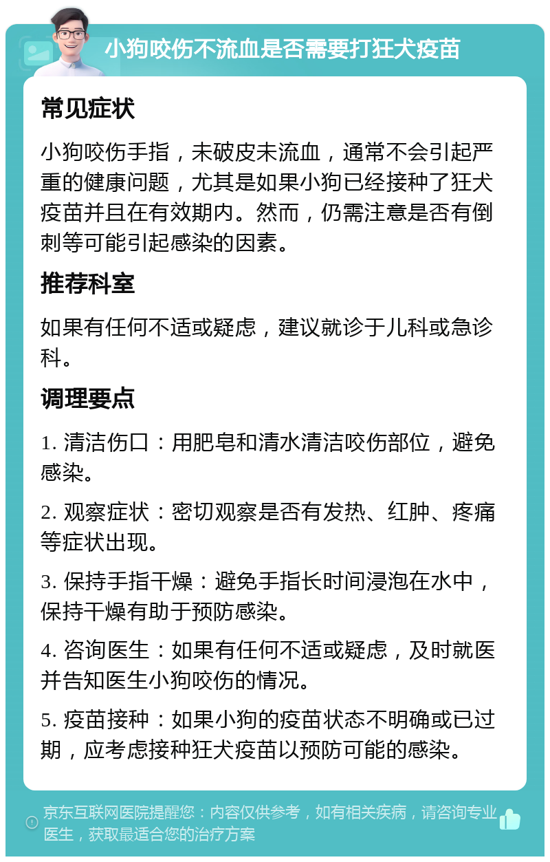 小狗咬伤不流血是否需要打狂犬疫苗 常见症状 小狗咬伤手指，未破皮未流血，通常不会引起严重的健康问题，尤其是如果小狗已经接种了狂犬疫苗并且在有效期内。然而，仍需注意是否有倒刺等可能引起感染的因素。 推荐科室 如果有任何不适或疑虑，建议就诊于儿科或急诊科。 调理要点 1. 清洁伤口：用肥皂和清水清洁咬伤部位，避免感染。 2. 观察症状：密切观察是否有发热、红肿、疼痛等症状出现。 3. 保持手指干燥：避免手指长时间浸泡在水中，保持干燥有助于预防感染。 4. 咨询医生：如果有任何不适或疑虑，及时就医并告知医生小狗咬伤的情况。 5. 疫苗接种：如果小狗的疫苗状态不明确或已过期，应考虑接种狂犬疫苗以预防可能的感染。