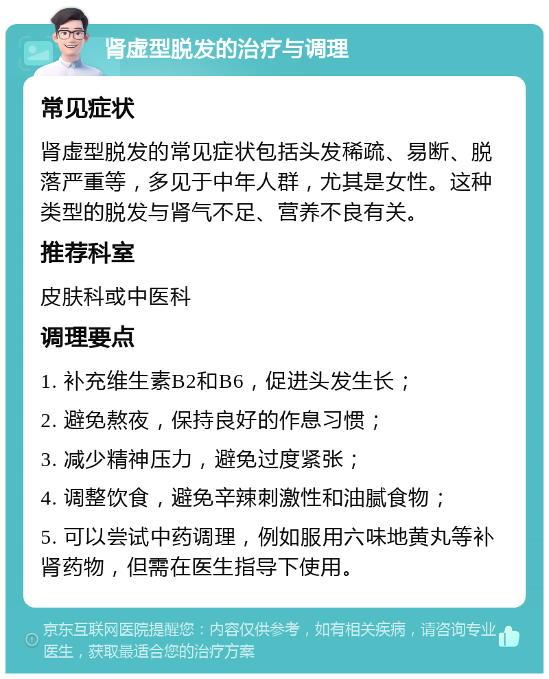 肾虚型脱发的治疗与调理 常见症状 肾虚型脱发的常见症状包括头发稀疏、易断、脱落严重等，多见于中年人群，尤其是女性。这种类型的脱发与肾气不足、营养不良有关。 推荐科室 皮肤科或中医科 调理要点 1. 补充维生素B2和B6，促进头发生长； 2. 避免熬夜，保持良好的作息习惯； 3. 减少精神压力，避免过度紧张； 4. 调整饮食，避免辛辣刺激性和油腻食物； 5. 可以尝试中药调理，例如服用六味地黄丸等补肾药物，但需在医生指导下使用。