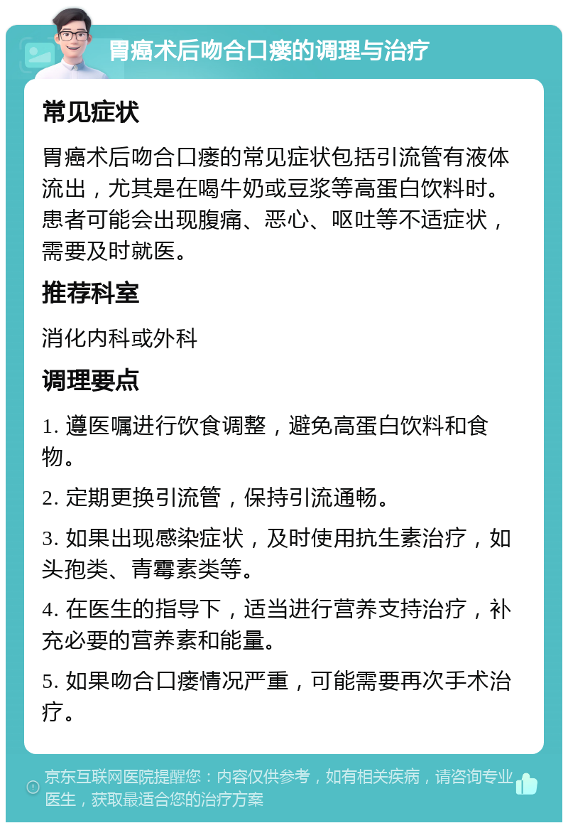 胃癌术后吻合口瘘的调理与治疗 常见症状 胃癌术后吻合口瘘的常见症状包括引流管有液体流出，尤其是在喝牛奶或豆浆等高蛋白饮料时。患者可能会出现腹痛、恶心、呕吐等不适症状，需要及时就医。 推荐科室 消化内科或外科 调理要点 1. 遵医嘱进行饮食调整，避免高蛋白饮料和食物。 2. 定期更换引流管，保持引流通畅。 3. 如果出现感染症状，及时使用抗生素治疗，如头孢类、青霉素类等。 4. 在医生的指导下，适当进行营养支持治疗，补充必要的营养素和能量。 5. 如果吻合口瘘情况严重，可能需要再次手术治疗。