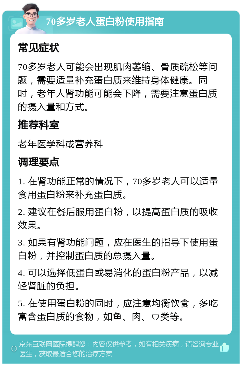 70多岁老人蛋白粉使用指南 常见症状 70多岁老人可能会出现肌肉萎缩、骨质疏松等问题，需要适量补充蛋白质来维持身体健康。同时，老年人肾功能可能会下降，需要注意蛋白质的摄入量和方式。 推荐科室 老年医学科或营养科 调理要点 1. 在肾功能正常的情况下，70多岁老人可以适量食用蛋白粉来补充蛋白质。 2. 建议在餐后服用蛋白粉，以提高蛋白质的吸收效果。 3. 如果有肾功能问题，应在医生的指导下使用蛋白粉，并控制蛋白质的总摄入量。 4. 可以选择低蛋白或易消化的蛋白粉产品，以减轻肾脏的负担。 5. 在使用蛋白粉的同时，应注意均衡饮食，多吃富含蛋白质的食物，如鱼、肉、豆类等。