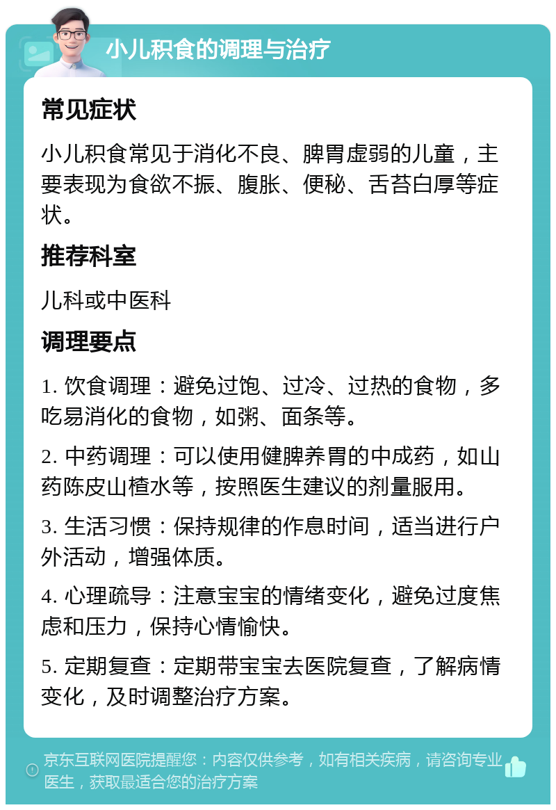 小儿积食的调理与治疗 常见症状 小儿积食常见于消化不良、脾胃虚弱的儿童，主要表现为食欲不振、腹胀、便秘、舌苔白厚等症状。 推荐科室 儿科或中医科 调理要点 1. 饮食调理：避免过饱、过冷、过热的食物，多吃易消化的食物，如粥、面条等。 2. 中药调理：可以使用健脾养胃的中成药，如山药陈皮山楂水等，按照医生建议的剂量服用。 3. 生活习惯：保持规律的作息时间，适当进行户外活动，增强体质。 4. 心理疏导：注意宝宝的情绪变化，避免过度焦虑和压力，保持心情愉快。 5. 定期复查：定期带宝宝去医院复查，了解病情变化，及时调整治疗方案。