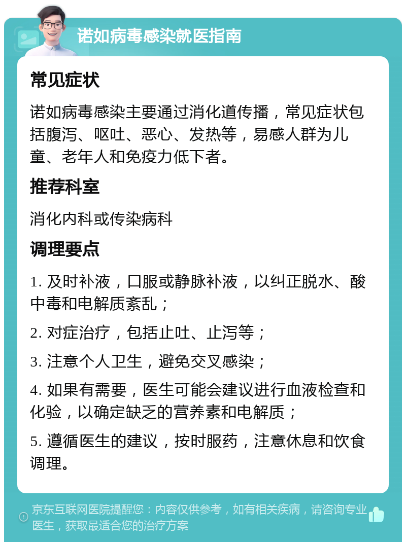 诺如病毒感染就医指南 常见症状 诺如病毒感染主要通过消化道传播，常见症状包括腹泻、呕吐、恶心、发热等，易感人群为儿童、老年人和免疫力低下者。 推荐科室 消化内科或传染病科 调理要点 1. 及时补液，口服或静脉补液，以纠正脱水、酸中毒和电解质紊乱； 2. 对症治疗，包括止吐、止泻等； 3. 注意个人卫生，避免交叉感染； 4. 如果有需要，医生可能会建议进行血液检查和化验，以确定缺乏的营养素和电解质； 5. 遵循医生的建议，按时服药，注意休息和饮食调理。