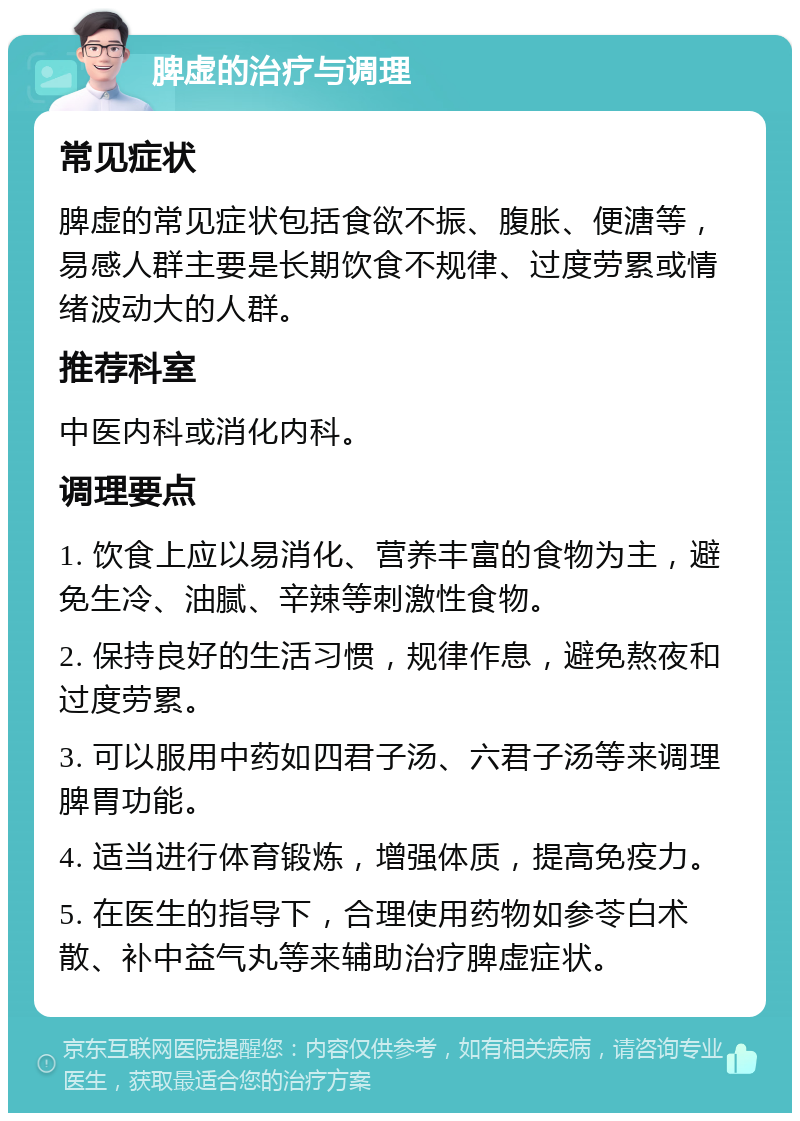 脾虚的治疗与调理 常见症状 脾虚的常见症状包括食欲不振、腹胀、便溏等，易感人群主要是长期饮食不规律、过度劳累或情绪波动大的人群。 推荐科室 中医内科或消化内科。 调理要点 1. 饮食上应以易消化、营养丰富的食物为主，避免生冷、油腻、辛辣等刺激性食物。 2. 保持良好的生活习惯，规律作息，避免熬夜和过度劳累。 3. 可以服用中药如四君子汤、六君子汤等来调理脾胃功能。 4. 适当进行体育锻炼，增强体质，提高免疫力。 5. 在医生的指导下，合理使用药物如参苓白术散、补中益气丸等来辅助治疗脾虚症状。