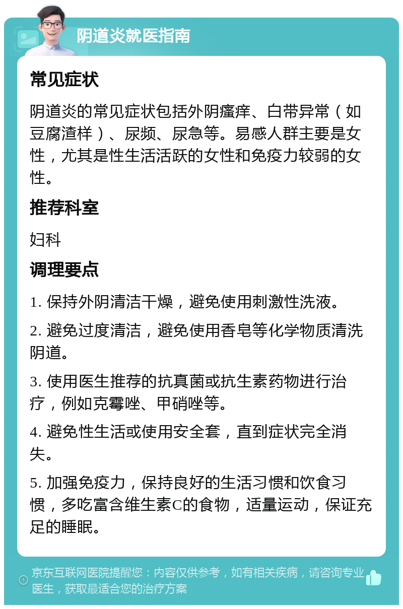 阴道炎就医指南 常见症状 阴道炎的常见症状包括外阴瘙痒、白带异常（如豆腐渣样）、尿频、尿急等。易感人群主要是女性，尤其是性生活活跃的女性和免疫力较弱的女性。 推荐科室 妇科 调理要点 1. 保持外阴清洁干燥，避免使用刺激性洗液。 2. 避免过度清洁，避免使用香皂等化学物质清洗阴道。 3. 使用医生推荐的抗真菌或抗生素药物进行治疗，例如克霉唑、甲硝唑等。 4. 避免性生活或使用安全套，直到症状完全消失。 5. 加强免疫力，保持良好的生活习惯和饮食习惯，多吃富含维生素C的食物，适量运动，保证充足的睡眠。