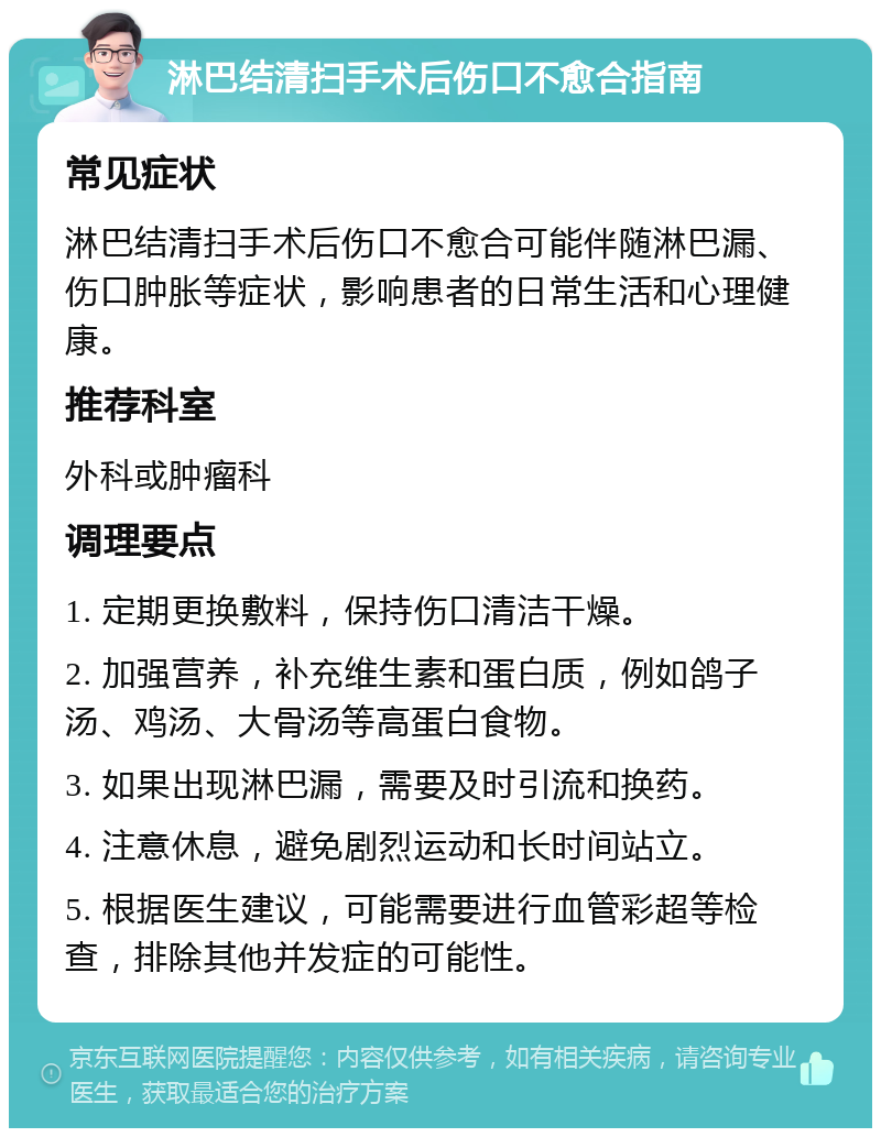 淋巴结清扫手术后伤口不愈合指南 常见症状 淋巴结清扫手术后伤口不愈合可能伴随淋巴漏、伤口肿胀等症状，影响患者的日常生活和心理健康。 推荐科室 外科或肿瘤科 调理要点 1. 定期更换敷料，保持伤口清洁干燥。 2. 加强营养，补充维生素和蛋白质，例如鸽子汤、鸡汤、大骨汤等高蛋白食物。 3. 如果出现淋巴漏，需要及时引流和换药。 4. 注意休息，避免剧烈运动和长时间站立。 5. 根据医生建议，可能需要进行血管彩超等检查，排除其他并发症的可能性。