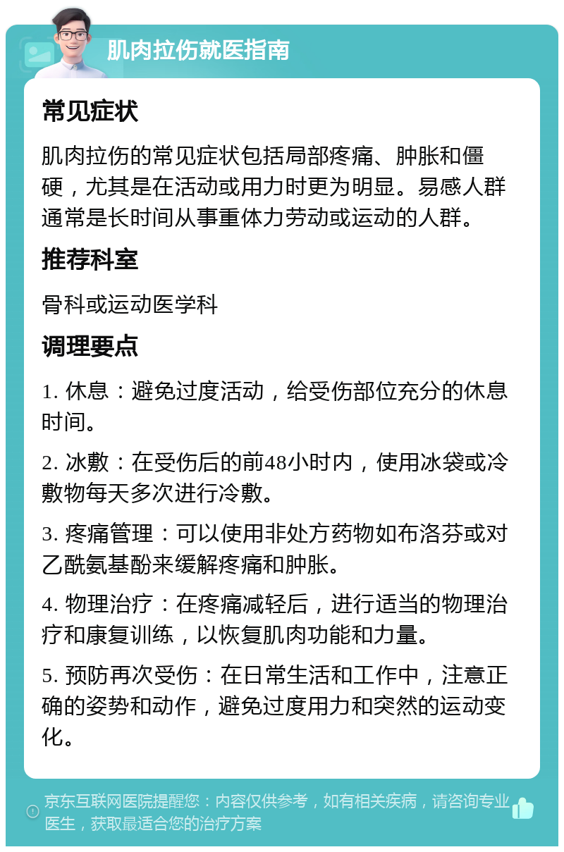 肌肉拉伤就医指南 常见症状 肌肉拉伤的常见症状包括局部疼痛、肿胀和僵硬，尤其是在活动或用力时更为明显。易感人群通常是长时间从事重体力劳动或运动的人群。 推荐科室 骨科或运动医学科 调理要点 1. 休息：避免过度活动，给受伤部位充分的休息时间。 2. 冰敷：在受伤后的前48小时内，使用冰袋或冷敷物每天多次进行冷敷。 3. 疼痛管理：可以使用非处方药物如布洛芬或对乙酰氨基酚来缓解疼痛和肿胀。 4. 物理治疗：在疼痛减轻后，进行适当的物理治疗和康复训练，以恢复肌肉功能和力量。 5. 预防再次受伤：在日常生活和工作中，注意正确的姿势和动作，避免过度用力和突然的运动变化。