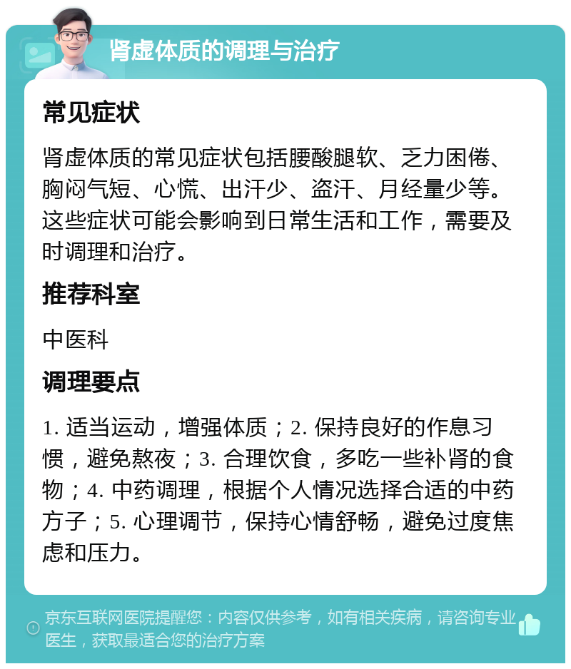 肾虚体质的调理与治疗 常见症状 肾虚体质的常见症状包括腰酸腿软、乏力困倦、胸闷气短、心慌、出汗少、盗汗、月经量少等。这些症状可能会影响到日常生活和工作，需要及时调理和治疗。 推荐科室 中医科 调理要点 1. 适当运动，增强体质；2. 保持良好的作息习惯，避免熬夜；3. 合理饮食，多吃一些补肾的食物；4. 中药调理，根据个人情况选择合适的中药方子；5. 心理调节，保持心情舒畅，避免过度焦虑和压力。