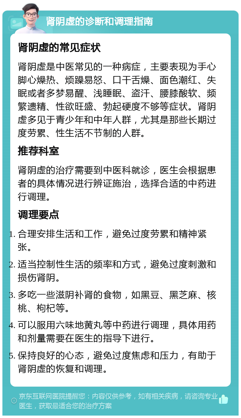 肾阴虚的诊断和调理指南 肾阴虚的常见症状 肾阴虚是中医常见的一种病症，主要表现为手心脚心燥热、烦躁易怒、口干舌燥、面色潮红、失眠或者多梦易醒、浅睡眠、盗汗、腰膝酸软、频繁遗精、性欲旺盛、勃起硬度不够等症状。肾阴虚多见于青少年和中年人群，尤其是那些长期过度劳累、性生活不节制的人群。 推荐科室 肾阴虚的治疗需要到中医科就诊，医生会根据患者的具体情况进行辨证施治，选择合适的中药进行调理。 调理要点 合理安排生活和工作，避免过度劳累和精神紧张。 适当控制性生活的频率和方式，避免过度刺激和损伤肾阴。 多吃一些滋阴补肾的食物，如黑豆、黑芝麻、核桃、枸杞等。 可以服用六味地黄丸等中药进行调理，具体用药和剂量需要在医生的指导下进行。 保持良好的心态，避免过度焦虑和压力，有助于肾阴虚的恢复和调理。