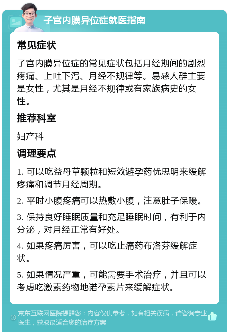 子宫内膜异位症就医指南 常见症状 子宫内膜异位症的常见症状包括月经期间的剧烈疼痛、上吐下泻、月经不规律等。易感人群主要是女性，尤其是月经不规律或有家族病史的女性。 推荐科室 妇产科 调理要点 1. 可以吃益母草颗粒和短效避孕药优思明来缓解疼痛和调节月经周期。 2. 平时小腹疼痛可以热敷小腹，注意肚子保暖。 3. 保持良好睡眠质量和充足睡眠时间，有利于内分泌，对月经正常有好处。 4. 如果疼痛厉害，可以吃止痛药布洛芬缓解症状。 5. 如果情况严重，可能需要手术治疗，并且可以考虑吃激素药物地诺孕素片来缓解症状。