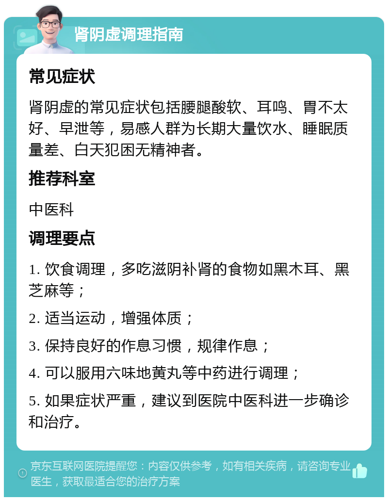 肾阴虚调理指南 常见症状 肾阴虚的常见症状包括腰腿酸软、耳鸣、胃不太好、早泄等，易感人群为长期大量饮水、睡眠质量差、白天犯困无精神者。 推荐科室 中医科 调理要点 1. 饮食调理，多吃滋阴补肾的食物如黑木耳、黑芝麻等； 2. 适当运动，增强体质； 3. 保持良好的作息习惯，规律作息； 4. 可以服用六味地黄丸等中药进行调理； 5. 如果症状严重，建议到医院中医科进一步确诊和治疗。