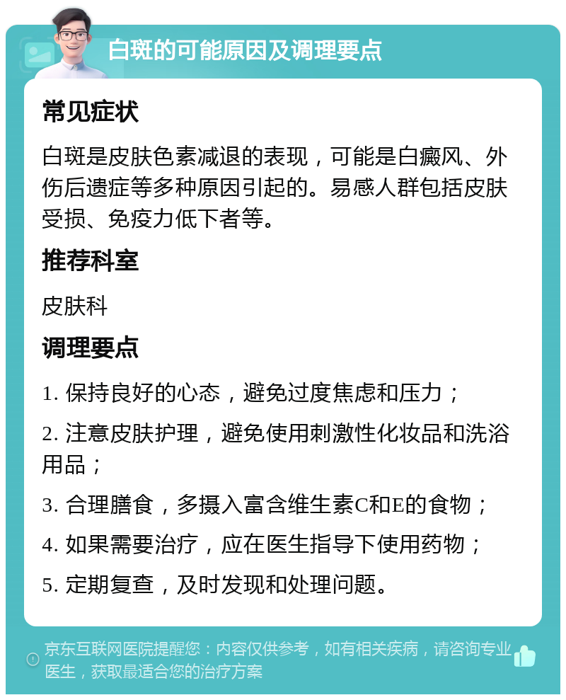 白斑的可能原因及调理要点 常见症状 白斑是皮肤色素减退的表现，可能是白癜风、外伤后遗症等多种原因引起的。易感人群包括皮肤受损、免疫力低下者等。 推荐科室 皮肤科 调理要点 1. 保持良好的心态，避免过度焦虑和压力； 2. 注意皮肤护理，避免使用刺激性化妆品和洗浴用品； 3. 合理膳食，多摄入富含维生素C和E的食物； 4. 如果需要治疗，应在医生指导下使用药物； 5. 定期复查，及时发现和处理问题。