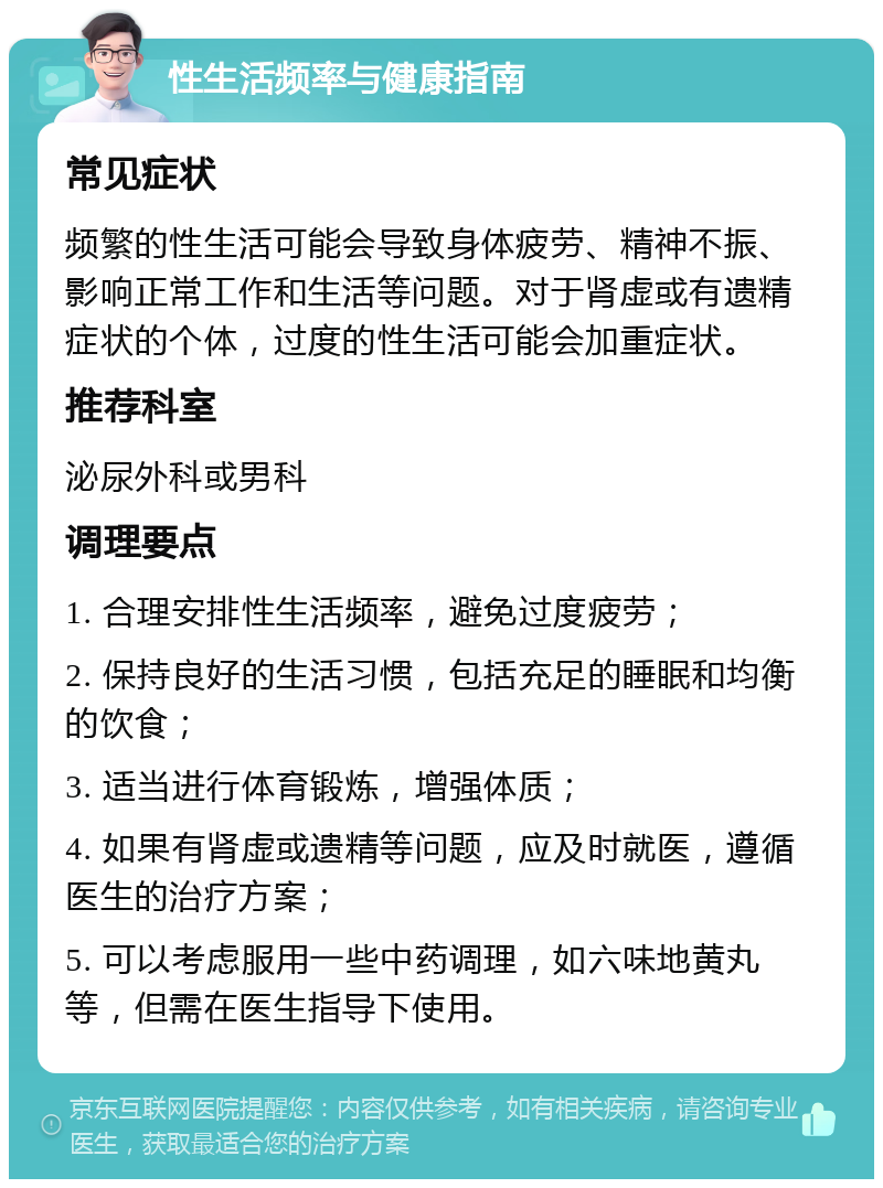 性生活频率与健康指南 常见症状 频繁的性生活可能会导致身体疲劳、精神不振、影响正常工作和生活等问题。对于肾虚或有遗精症状的个体，过度的性生活可能会加重症状。 推荐科室 泌尿外科或男科 调理要点 1. 合理安排性生活频率，避免过度疲劳； 2. 保持良好的生活习惯，包括充足的睡眠和均衡的饮食； 3. 适当进行体育锻炼，增强体质； 4. 如果有肾虚或遗精等问题，应及时就医，遵循医生的治疗方案； 5. 可以考虑服用一些中药调理，如六味地黄丸等，但需在医生指导下使用。