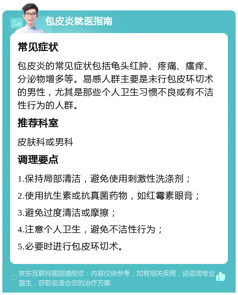 包皮炎就医指南 常见症状 包皮炎的常见症状包括龟头红肿、疼痛、瘙痒、分泌物增多等。易感人群主要是未行包皮环切术的男性，尤其是那些个人卫生习惯不良或有不洁性行为的人群。 推荐科室 皮肤科或男科 调理要点 1.保持局部清洁，避免使用刺激性洗涤剂； 2.使用抗生素或抗真菌药物，如红霉素眼膏； 3.避免过度清洁或摩擦； 4.注意个人卫生，避免不洁性行为； 5.必要时进行包皮环切术。