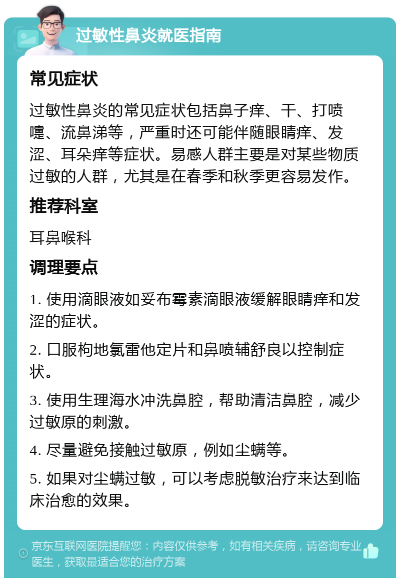 过敏性鼻炎就医指南 常见症状 过敏性鼻炎的常见症状包括鼻子痒、干、打喷嚏、流鼻涕等，严重时还可能伴随眼睛痒、发涩、耳朵痒等症状。易感人群主要是对某些物质过敏的人群，尤其是在春季和秋季更容易发作。 推荐科室 耳鼻喉科 调理要点 1. 使用滴眼液如妥布霉素滴眼液缓解眼睛痒和发涩的症状。 2. 口服枸地氯雷他定片和鼻喷辅舒良以控制症状。 3. 使用生理海水冲洗鼻腔，帮助清洁鼻腔，减少过敏原的刺激。 4. 尽量避免接触过敏原，例如尘螨等。 5. 如果对尘螨过敏，可以考虑脱敏治疗来达到临床治愈的效果。