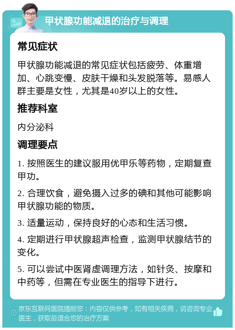 甲状腺功能减退的治疗与调理 常见症状 甲状腺功能减退的常见症状包括疲劳、体重增加、心跳变慢、皮肤干燥和头发脱落等。易感人群主要是女性，尤其是40岁以上的女性。 推荐科室 内分泌科 调理要点 1. 按照医生的建议服用优甲乐等药物，定期复查甲功。 2. 合理饮食，避免摄入过多的碘和其他可能影响甲状腺功能的物质。 3. 适量运动，保持良好的心态和生活习惯。 4. 定期进行甲状腺超声检查，监测甲状腺结节的变化。 5. 可以尝试中医肾虚调理方法，如针灸、按摩和中药等，但需在专业医生的指导下进行。