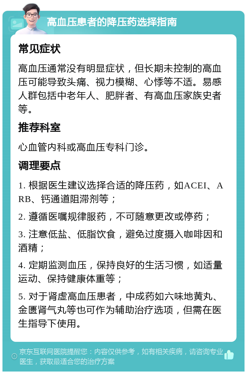 高血压患者的降压药选择指南 常见症状 高血压通常没有明显症状，但长期未控制的高血压可能导致头痛、视力模糊、心悸等不适。易感人群包括中老年人、肥胖者、有高血压家族史者等。 推荐科室 心血管内科或高血压专科门诊。 调理要点 1. 根据医生建议选择合适的降压药，如ACEI、ARB、钙通道阻滞剂等； 2. 遵循医嘱规律服药，不可随意更改或停药； 3. 注意低盐、低脂饮食，避免过度摄入咖啡因和酒精； 4. 定期监测血压，保持良好的生活习惯，如适量运动、保持健康体重等； 5. 对于肾虚高血压患者，中成药如六味地黄丸、金匮肾气丸等也可作为辅助治疗选项，但需在医生指导下使用。