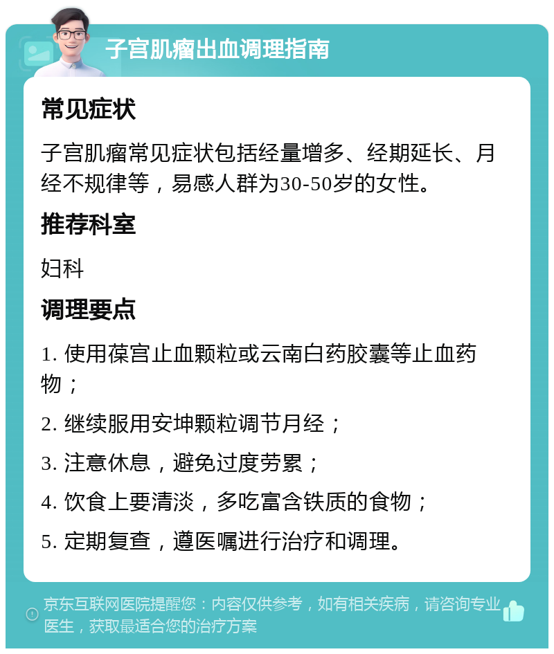 子宫肌瘤出血调理指南 常见症状 子宫肌瘤常见症状包括经量增多、经期延长、月经不规律等，易感人群为30-50岁的女性。 推荐科室 妇科 调理要点 1. 使用葆宫止血颗粒或云南白药胶囊等止血药物； 2. 继续服用安坤颗粒调节月经； 3. 注意休息，避免过度劳累； 4. 饮食上要清淡，多吃富含铁质的食物； 5. 定期复查，遵医嘱进行治疗和调理。