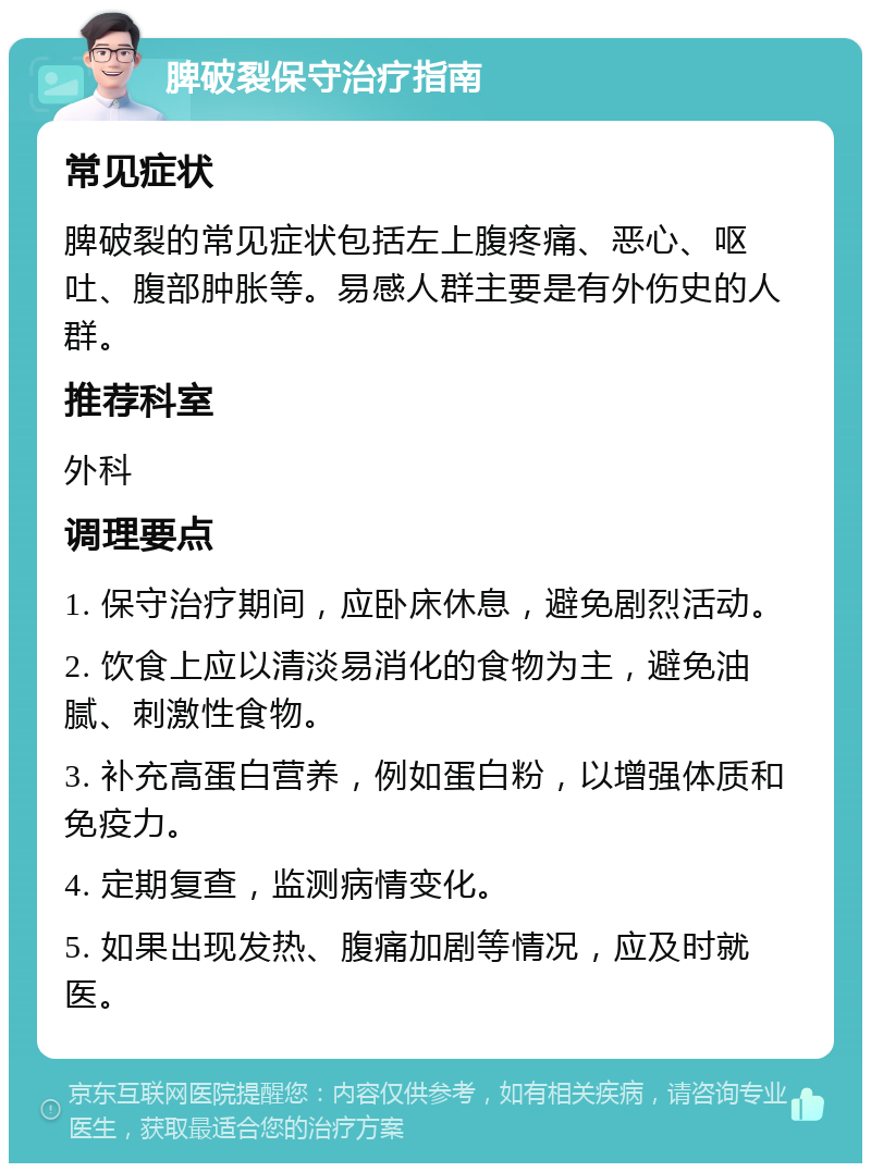 脾破裂保守治疗指南 常见症状 脾破裂的常见症状包括左上腹疼痛、恶心、呕吐、腹部肿胀等。易感人群主要是有外伤史的人群。 推荐科室 外科 调理要点 1. 保守治疗期间，应卧床休息，避免剧烈活动。 2. 饮食上应以清淡易消化的食物为主，避免油腻、刺激性食物。 3. 补充高蛋白营养，例如蛋白粉，以增强体质和免疫力。 4. 定期复查，监测病情变化。 5. 如果出现发热、腹痛加剧等情况，应及时就医。