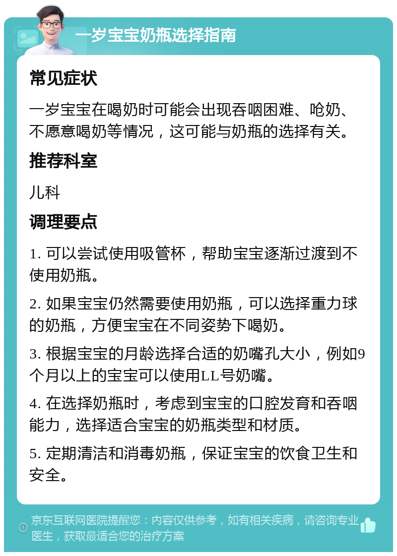 一岁宝宝奶瓶选择指南 常见症状 一岁宝宝在喝奶时可能会出现吞咽困难、呛奶、不愿意喝奶等情况，这可能与奶瓶的选择有关。 推荐科室 儿科 调理要点 1. 可以尝试使用吸管杯，帮助宝宝逐渐过渡到不使用奶瓶。 2. 如果宝宝仍然需要使用奶瓶，可以选择重力球的奶瓶，方便宝宝在不同姿势下喝奶。 3. 根据宝宝的月龄选择合适的奶嘴孔大小，例如9个月以上的宝宝可以使用LL号奶嘴。 4. 在选择奶瓶时，考虑到宝宝的口腔发育和吞咽能力，选择适合宝宝的奶瓶类型和材质。 5. 定期清洁和消毒奶瓶，保证宝宝的饮食卫生和安全。