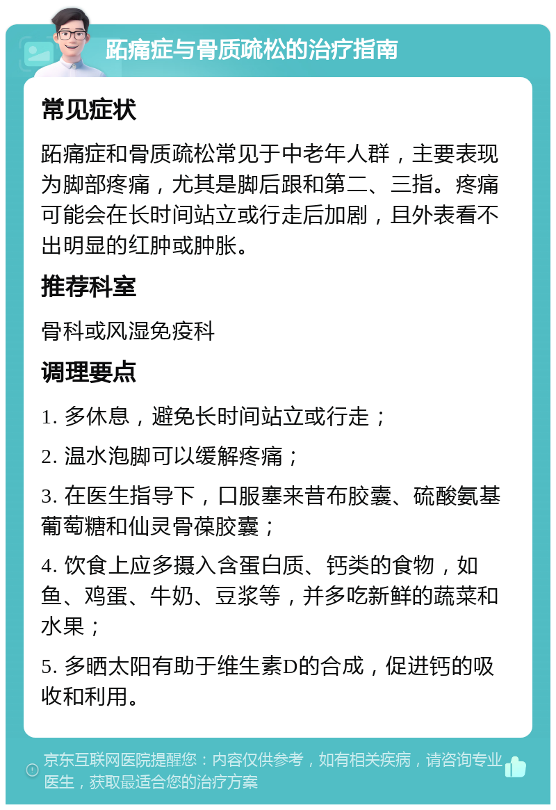 跖痛症与骨质疏松的治疗指南 常见症状 跖痛症和骨质疏松常见于中老年人群，主要表现为脚部疼痛，尤其是脚后跟和第二、三指。疼痛可能会在长时间站立或行走后加剧，且外表看不出明显的红肿或肿胀。 推荐科室 骨科或风湿免疫科 调理要点 1. 多休息，避免长时间站立或行走； 2. 温水泡脚可以缓解疼痛； 3. 在医生指导下，口服塞来昔布胶囊、硫酸氨基葡萄糖和仙灵骨葆胶囊； 4. 饮食上应多摄入含蛋白质、钙类的食物，如鱼、鸡蛋、牛奶、豆浆等，并多吃新鲜的蔬菜和水果； 5. 多晒太阳有助于维生素D的合成，促进钙的吸收和利用。