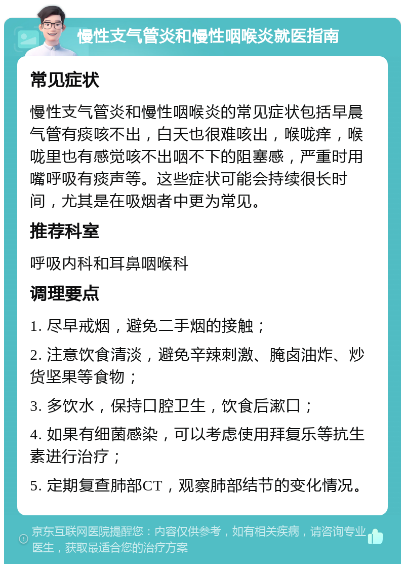 慢性支气管炎和慢性咽喉炎就医指南 常见症状 慢性支气管炎和慢性咽喉炎的常见症状包括早晨气管有痰咳不出，白天也很难咳出，喉咙痒，喉咙里也有感觉咳不出咽不下的阻塞感，严重时用嘴呼吸有痰声等。这些症状可能会持续很长时间，尤其是在吸烟者中更为常见。 推荐科室 呼吸内科和耳鼻咽喉科 调理要点 1. 尽早戒烟，避免二手烟的接触； 2. 注意饮食清淡，避免辛辣刺激、腌卤油炸、炒货坚果等食物； 3. 多饮水，保持口腔卫生，饮食后漱口； 4. 如果有细菌感染，可以考虑使用拜复乐等抗生素进行治疗； 5. 定期复查肺部CT，观察肺部结节的变化情况。