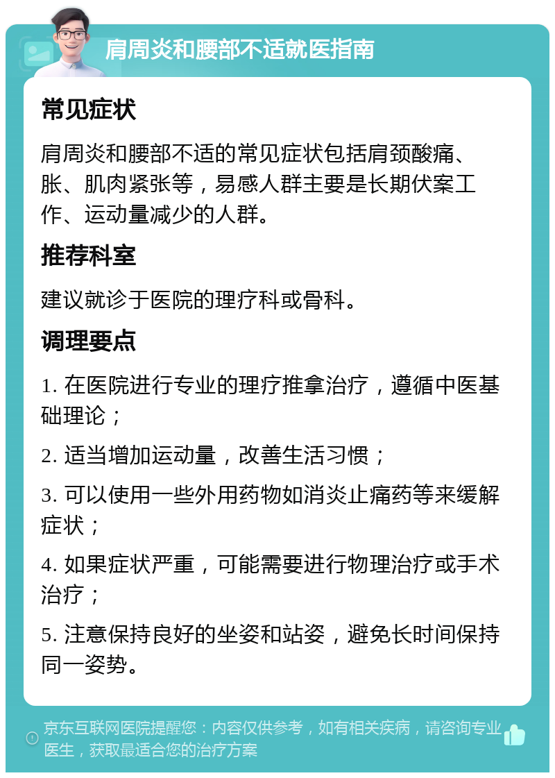 肩周炎和腰部不适就医指南 常见症状 肩周炎和腰部不适的常见症状包括肩颈酸痛、胀、肌肉紧张等，易感人群主要是长期伏案工作、运动量减少的人群。 推荐科室 建议就诊于医院的理疗科或骨科。 调理要点 1. 在医院进行专业的理疗推拿治疗，遵循中医基础理论； 2. 适当增加运动量，改善生活习惯； 3. 可以使用一些外用药物如消炎止痛药等来缓解症状； 4. 如果症状严重，可能需要进行物理治疗或手术治疗； 5. 注意保持良好的坐姿和站姿，避免长时间保持同一姿势。