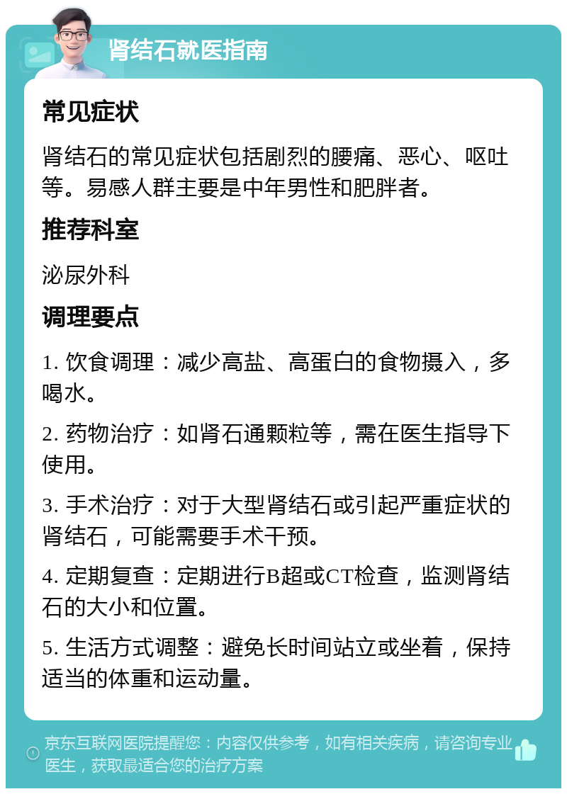 肾结石就医指南 常见症状 肾结石的常见症状包括剧烈的腰痛、恶心、呕吐等。易感人群主要是中年男性和肥胖者。 推荐科室 泌尿外科 调理要点 1. 饮食调理：减少高盐、高蛋白的食物摄入，多喝水。 2. 药物治疗：如肾石通颗粒等，需在医生指导下使用。 3. 手术治疗：对于大型肾结石或引起严重症状的肾结石，可能需要手术干预。 4. 定期复查：定期进行B超或CT检查，监测肾结石的大小和位置。 5. 生活方式调整：避免长时间站立或坐着，保持适当的体重和运动量。