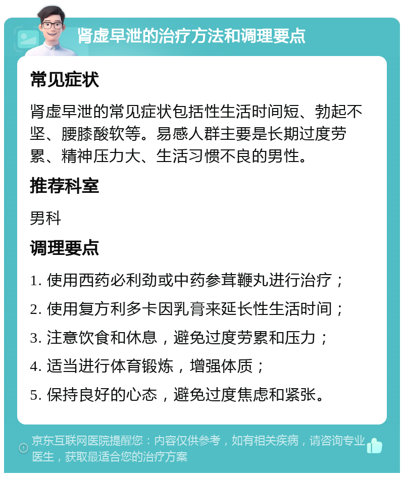 肾虚早泄的治疗方法和调理要点 常见症状 肾虚早泄的常见症状包括性生活时间短、勃起不坚、腰膝酸软等。易感人群主要是长期过度劳累、精神压力大、生活习惯不良的男性。 推荐科室 男科 调理要点 1. 使用西药必利劲或中药参茸鞭丸进行治疗； 2. 使用复方利多卡因乳膏来延长性生活时间； 3. 注意饮食和休息，避免过度劳累和压力； 4. 适当进行体育锻炼，增强体质； 5. 保持良好的心态，避免过度焦虑和紧张。