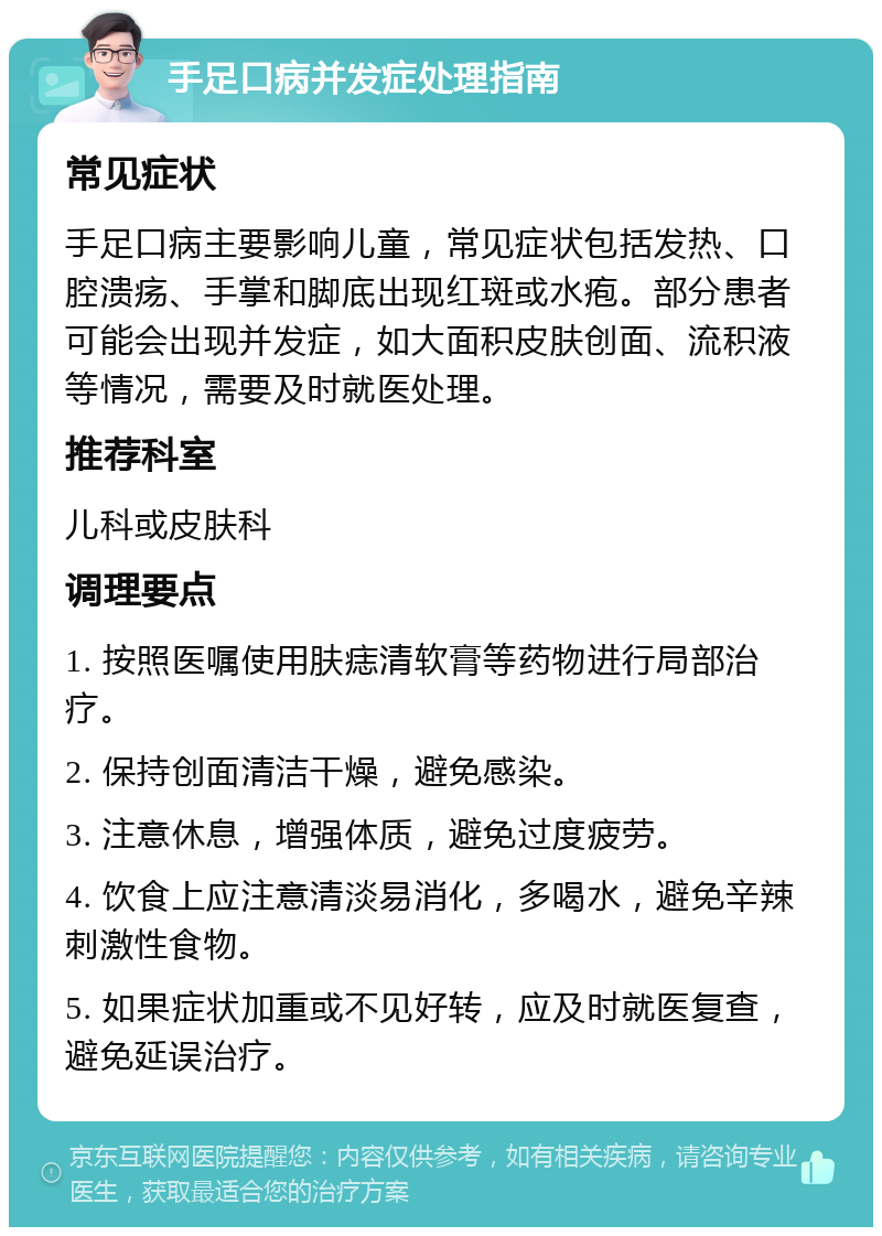 手足口病并发症处理指南 常见症状 手足口病主要影响儿童，常见症状包括发热、口腔溃疡、手掌和脚底出现红斑或水疱。部分患者可能会出现并发症，如大面积皮肤创面、流积液等情况，需要及时就医处理。 推荐科室 儿科或皮肤科 调理要点 1. 按照医嘱使用肤痣清软膏等药物进行局部治疗。 2. 保持创面清洁干燥，避免感染。 3. 注意休息，增强体质，避免过度疲劳。 4. 饮食上应注意清淡易消化，多喝水，避免辛辣刺激性食物。 5. 如果症状加重或不见好转，应及时就医复查，避免延误治疗。