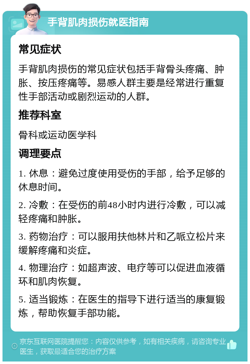 手背肌肉损伤就医指南 常见症状 手背肌肉损伤的常见症状包括手背骨头疼痛、肿胀、按压疼痛等。易感人群主要是经常进行重复性手部活动或剧烈运动的人群。 推荐科室 骨科或运动医学科 调理要点 1. 休息：避免过度使用受伤的手部，给予足够的休息时间。 2. 冷敷：在受伤的前48小时内进行冷敷，可以减轻疼痛和肿胀。 3. 药物治疗：可以服用扶他林片和乙哌立松片来缓解疼痛和炎症。 4. 物理治疗：如超声波、电疗等可以促进血液循环和肌肉恢复。 5. 适当锻炼：在医生的指导下进行适当的康复锻炼，帮助恢复手部功能。