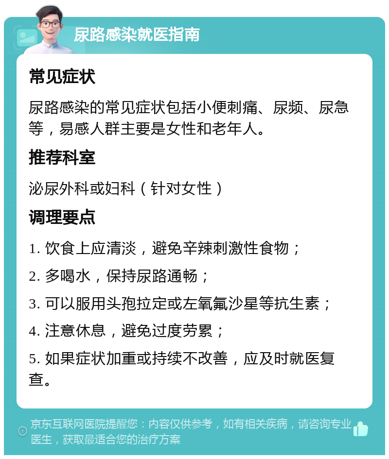 尿路感染就医指南 常见症状 尿路感染的常见症状包括小便刺痛、尿频、尿急等，易感人群主要是女性和老年人。 推荐科室 泌尿外科或妇科（针对女性） 调理要点 1. 饮食上应清淡，避免辛辣刺激性食物； 2. 多喝水，保持尿路通畅； 3. 可以服用头孢拉定或左氧氟沙星等抗生素； 4. 注意休息，避免过度劳累； 5. 如果症状加重或持续不改善，应及时就医复查。