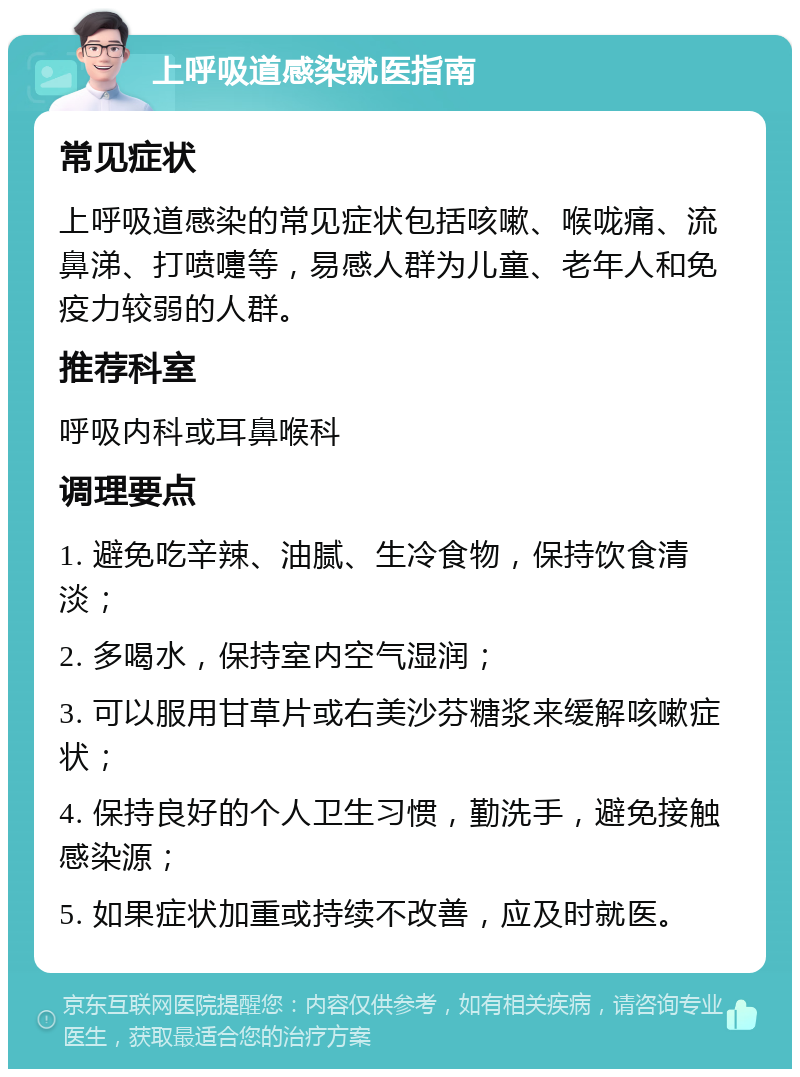 上呼吸道感染就医指南 常见症状 上呼吸道感染的常见症状包括咳嗽、喉咙痛、流鼻涕、打喷嚏等，易感人群为儿童、老年人和免疫力较弱的人群。 推荐科室 呼吸内科或耳鼻喉科 调理要点 1. 避免吃辛辣、油腻、生冷食物，保持饮食清淡； 2. 多喝水，保持室内空气湿润； 3. 可以服用甘草片或右美沙芬糖浆来缓解咳嗽症状； 4. 保持良好的个人卫生习惯，勤洗手，避免接触感染源； 5. 如果症状加重或持续不改善，应及时就医。