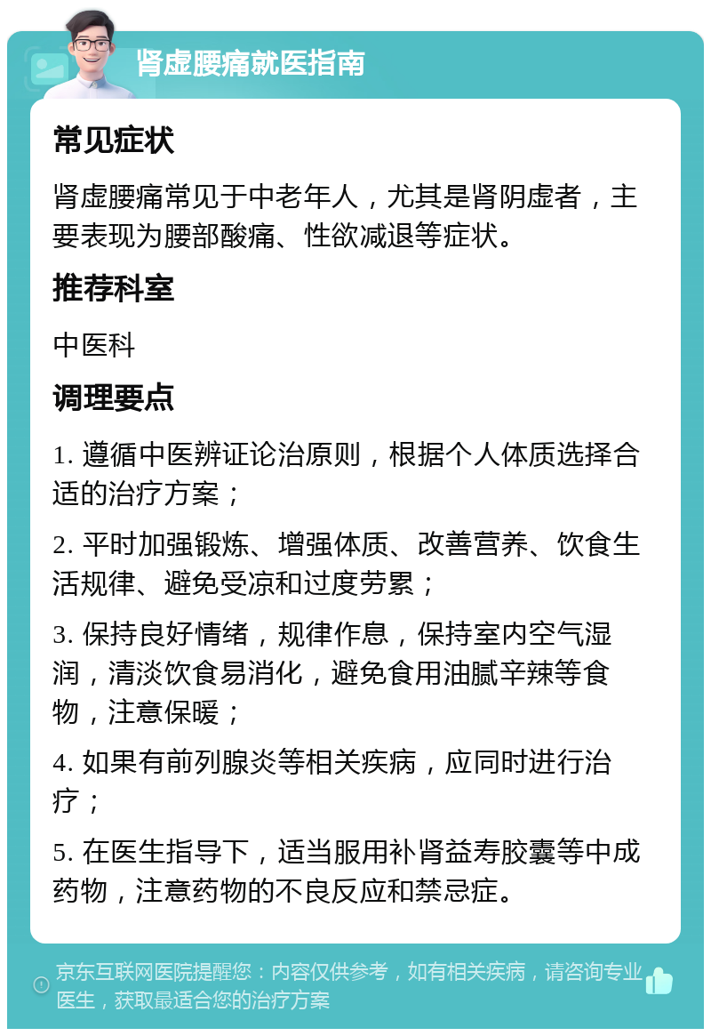 肾虚腰痛就医指南 常见症状 肾虚腰痛常见于中老年人，尤其是肾阴虚者，主要表现为腰部酸痛、性欲减退等症状。 推荐科室 中医科 调理要点 1. 遵循中医辨证论治原则，根据个人体质选择合适的治疗方案； 2. 平时加强锻炼、增强体质、改善营养、饮食生活规律、避免受凉和过度劳累； 3. 保持良好情绪，规律作息，保持室内空气湿润，清淡饮食易消化，避免食用油腻辛辣等食物，注意保暖； 4. 如果有前列腺炎等相关疾病，应同时进行治疗； 5. 在医生指导下，适当服用补肾益寿胶囊等中成药物，注意药物的不良反应和禁忌症。