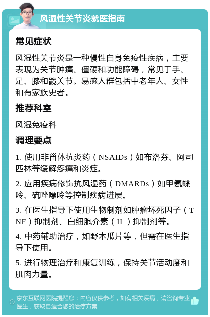 风湿性关节炎就医指南 常见症状 风湿性关节炎是一种慢性自身免疫性疾病，主要表现为关节肿痛、僵硬和功能障碍，常见于手、足、膝和髋关节。易感人群包括中老年人、女性和有家族史者。 推荐科室 风湿免疫科 调理要点 1. 使用非甾体抗炎药（NSAIDs）如布洛芬、阿司匹林等缓解疼痛和炎症。 2. 应用疾病修饰抗风湿药（DMARDs）如甲氨蝶呤、硫唑嘌呤等控制疾病进展。 3. 在医生指导下使用生物制剂如肿瘤坏死因子（TNF）抑制剂、白细胞介素（IL）抑制剂等。 4. 中药辅助治疗，如野木瓜片等，但需在医生指导下使用。 5. 进行物理治疗和康复训练，保持关节活动度和肌肉力量。